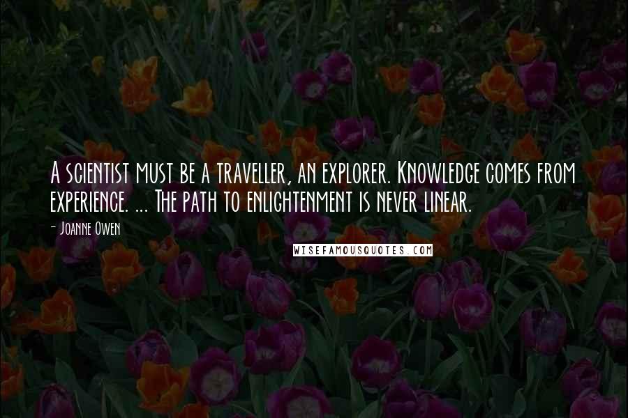 Joanne Owen Quotes: A scientist must be a traveller, an explorer. Knowledge comes from experience. ... The path to enlightenment is never linear.