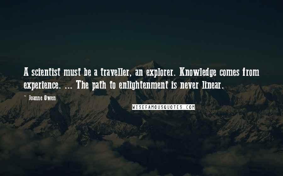 Joanne Owen Quotes: A scientist must be a traveller, an explorer. Knowledge comes from experience. ... The path to enlightenment is never linear.