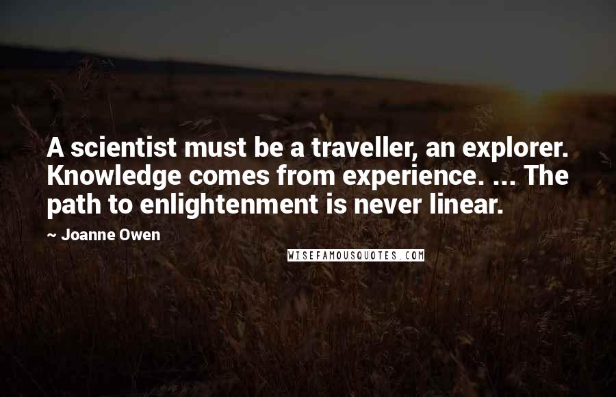 Joanne Owen Quotes: A scientist must be a traveller, an explorer. Knowledge comes from experience. ... The path to enlightenment is never linear.