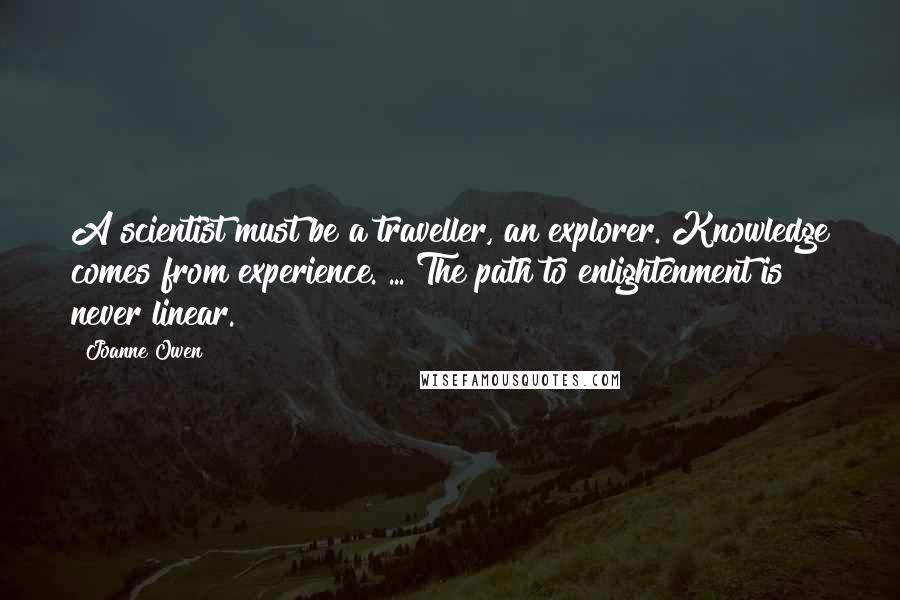 Joanne Owen Quotes: A scientist must be a traveller, an explorer. Knowledge comes from experience. ... The path to enlightenment is never linear.