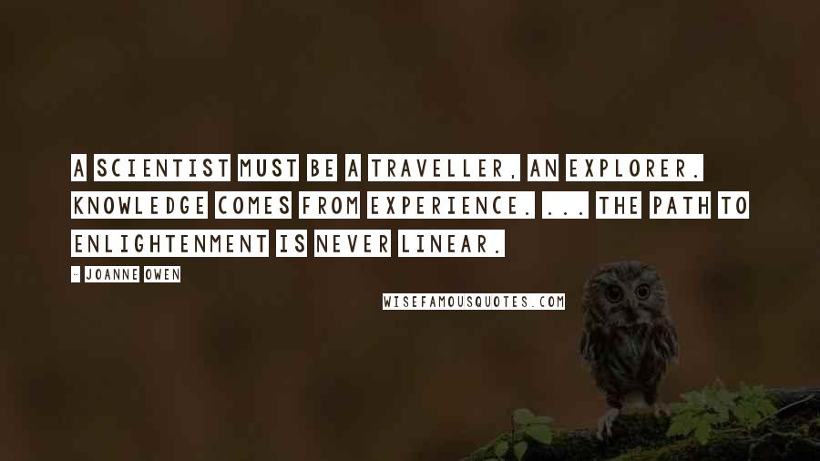 Joanne Owen Quotes: A scientist must be a traveller, an explorer. Knowledge comes from experience. ... The path to enlightenment is never linear.