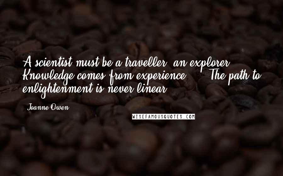 Joanne Owen Quotes: A scientist must be a traveller, an explorer. Knowledge comes from experience. ... The path to enlightenment is never linear.