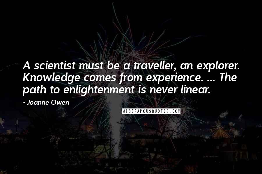 Joanne Owen Quotes: A scientist must be a traveller, an explorer. Knowledge comes from experience. ... The path to enlightenment is never linear.