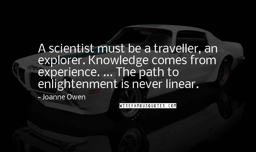 Joanne Owen Quotes: A scientist must be a traveller, an explorer. Knowledge comes from experience. ... The path to enlightenment is never linear.