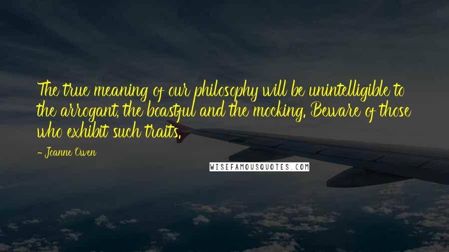 Joanne Owen Quotes: The true meaning of our philosophy will be unintelligible to the arrogant, the boastful and the mocking. Beware of those who exhibit such traits.