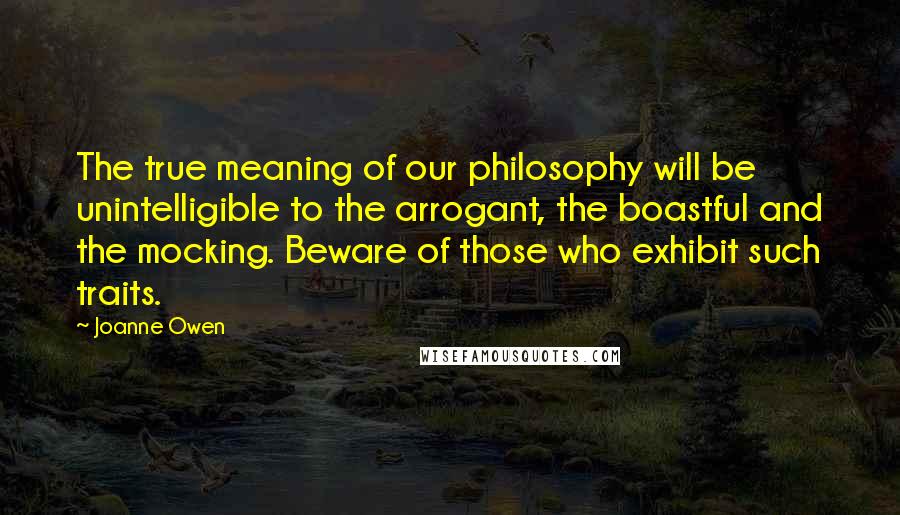 Joanne Owen Quotes: The true meaning of our philosophy will be unintelligible to the arrogant, the boastful and the mocking. Beware of those who exhibit such traits.