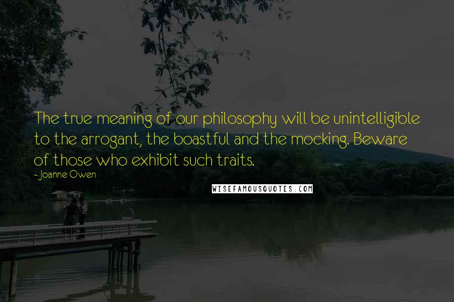 Joanne Owen Quotes: The true meaning of our philosophy will be unintelligible to the arrogant, the boastful and the mocking. Beware of those who exhibit such traits.