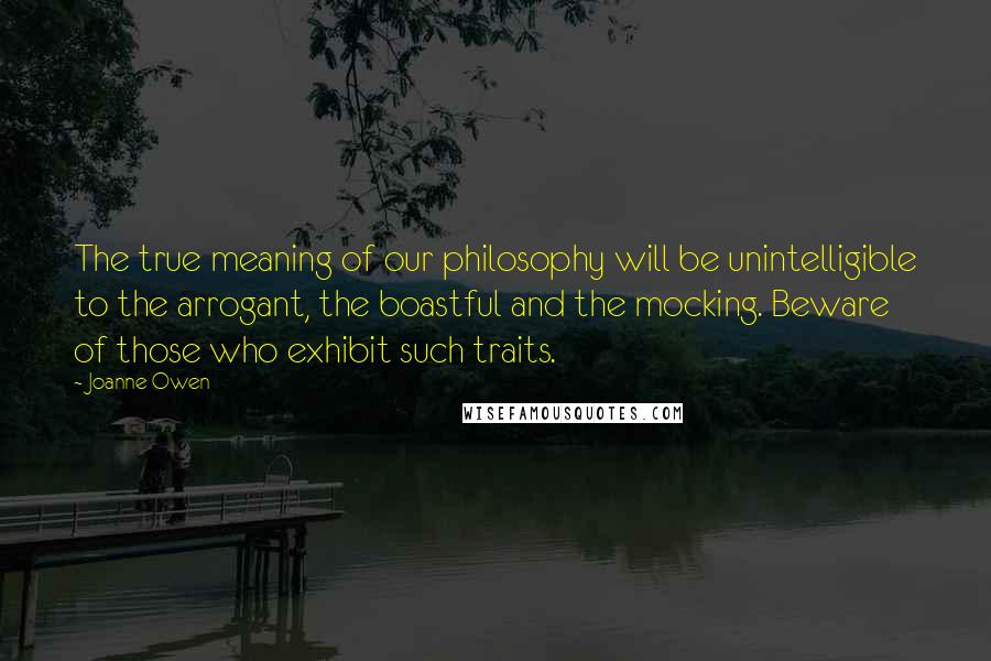 Joanne Owen Quotes: The true meaning of our philosophy will be unintelligible to the arrogant, the boastful and the mocking. Beware of those who exhibit such traits.