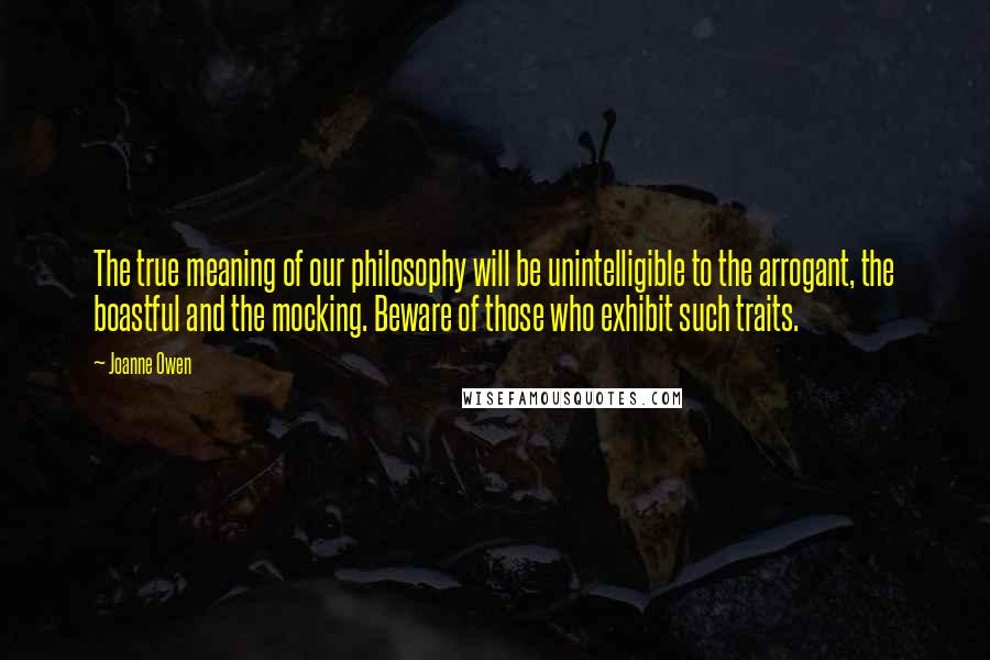 Joanne Owen Quotes: The true meaning of our philosophy will be unintelligible to the arrogant, the boastful and the mocking. Beware of those who exhibit such traits.