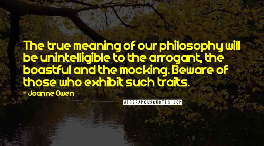 Joanne Owen Quotes: The true meaning of our philosophy will be unintelligible to the arrogant, the boastful and the mocking. Beware of those who exhibit such traits.