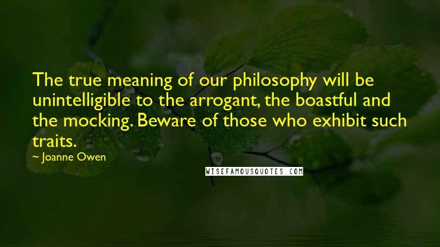 Joanne Owen Quotes: The true meaning of our philosophy will be unintelligible to the arrogant, the boastful and the mocking. Beware of those who exhibit such traits.