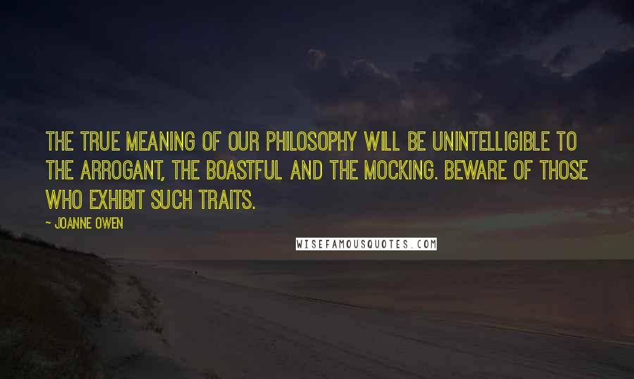 Joanne Owen Quotes: The true meaning of our philosophy will be unintelligible to the arrogant, the boastful and the mocking. Beware of those who exhibit such traits.