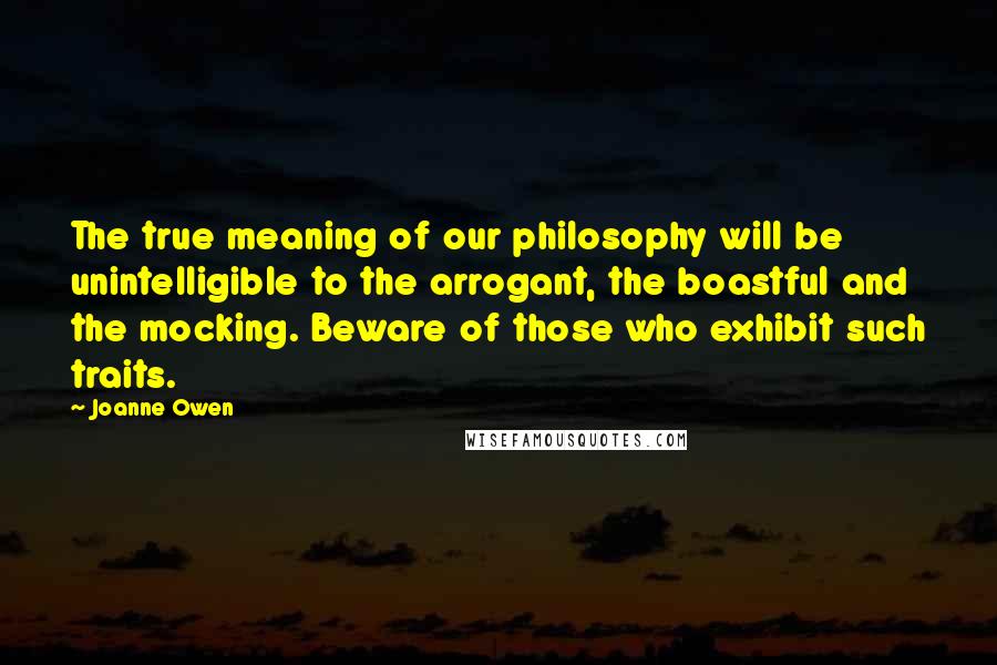 Joanne Owen Quotes: The true meaning of our philosophy will be unintelligible to the arrogant, the boastful and the mocking. Beware of those who exhibit such traits.