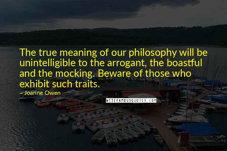 Joanne Owen Quotes: The true meaning of our philosophy will be unintelligible to the arrogant, the boastful and the mocking. Beware of those who exhibit such traits.