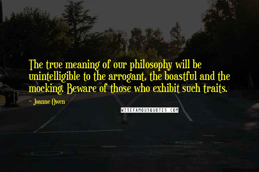 Joanne Owen Quotes: The true meaning of our philosophy will be unintelligible to the arrogant, the boastful and the mocking. Beware of those who exhibit such traits.