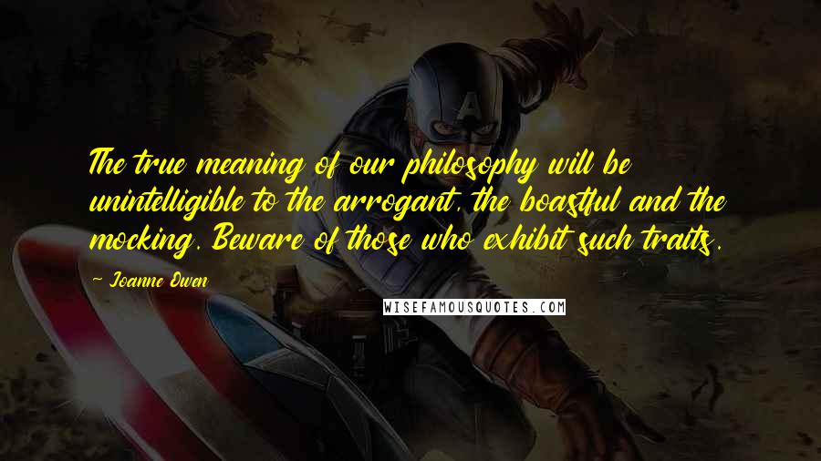 Joanne Owen Quotes: The true meaning of our philosophy will be unintelligible to the arrogant, the boastful and the mocking. Beware of those who exhibit such traits.