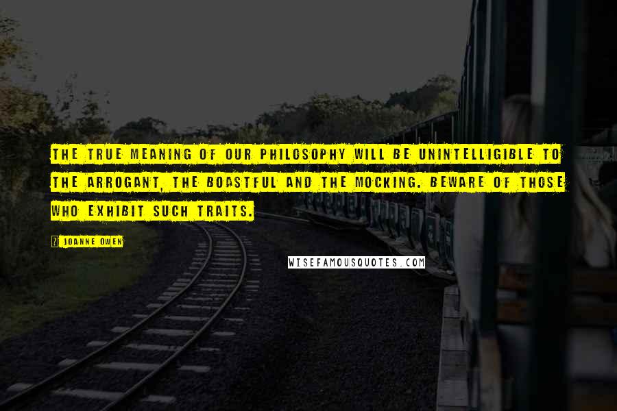 Joanne Owen Quotes: The true meaning of our philosophy will be unintelligible to the arrogant, the boastful and the mocking. Beware of those who exhibit such traits.