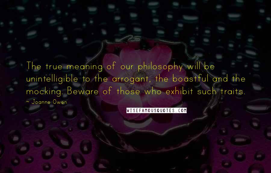 Joanne Owen Quotes: The true meaning of our philosophy will be unintelligible to the arrogant, the boastful and the mocking. Beware of those who exhibit such traits.