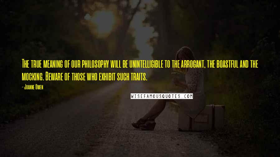 Joanne Owen Quotes: The true meaning of our philosophy will be unintelligible to the arrogant, the boastful and the mocking. Beware of those who exhibit such traits.