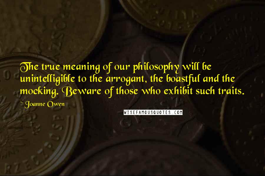 Joanne Owen Quotes: The true meaning of our philosophy will be unintelligible to the arrogant, the boastful and the mocking. Beware of those who exhibit such traits.