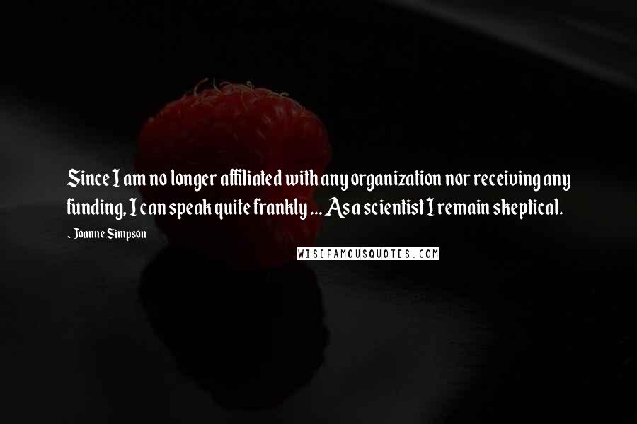 Joanne Simpson Quotes: Since I am no longer affiliated with any organization nor receiving any funding, I can speak quite frankly ... As a scientist I remain skeptical.