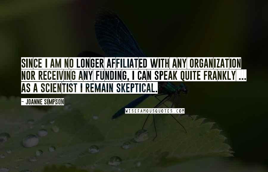 Joanne Simpson Quotes: Since I am no longer affiliated with any organization nor receiving any funding, I can speak quite frankly ... As a scientist I remain skeptical.