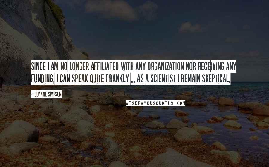 Joanne Simpson Quotes: Since I am no longer affiliated with any organization nor receiving any funding, I can speak quite frankly ... As a scientist I remain skeptical.