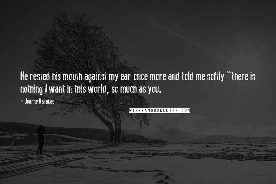 Joanne Valiukas Quotes: He rested his mouth against my ear once more and told me softly "there is nothing I want in this world, so much as you.