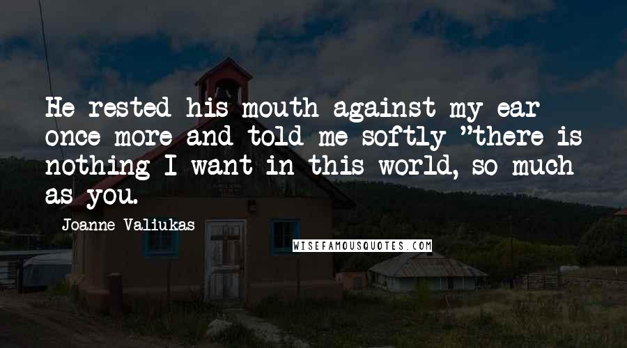 Joanne Valiukas Quotes: He rested his mouth against my ear once more and told me softly "there is nothing I want in this world, so much as you.