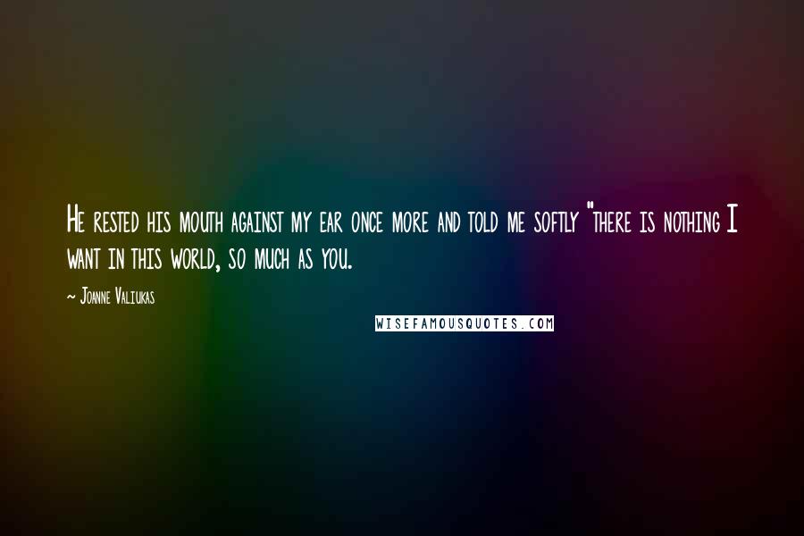 Joanne Valiukas Quotes: He rested his mouth against my ear once more and told me softly "there is nothing I want in this world, so much as you.