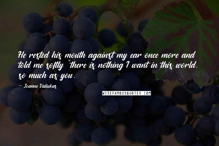 Joanne Valiukas Quotes: He rested his mouth against my ear once more and told me softly "there is nothing I want in this world, so much as you.