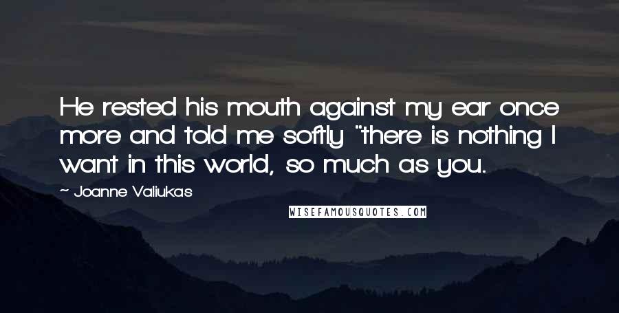 Joanne Valiukas Quotes: He rested his mouth against my ear once more and told me softly "there is nothing I want in this world, so much as you.