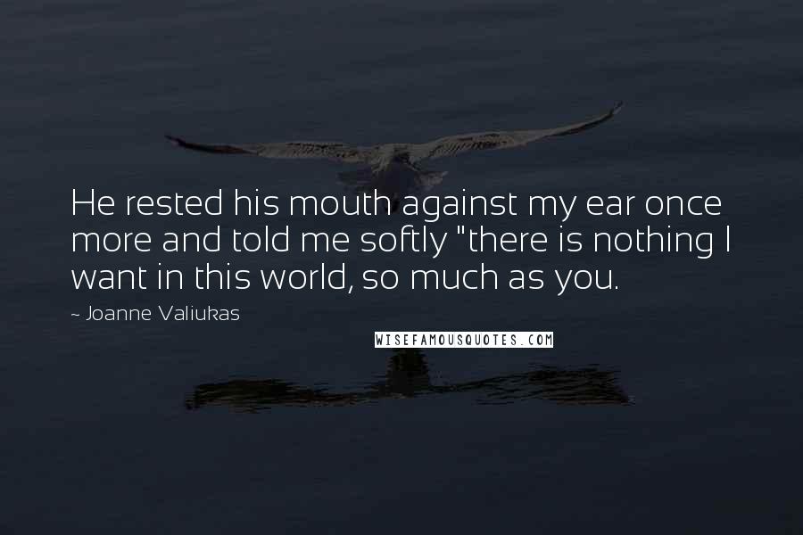 Joanne Valiukas Quotes: He rested his mouth against my ear once more and told me softly "there is nothing I want in this world, so much as you.