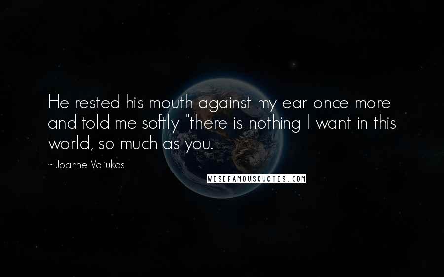 Joanne Valiukas Quotes: He rested his mouth against my ear once more and told me softly "there is nothing I want in this world, so much as you.