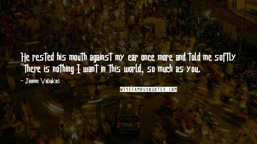 Joanne Valiukas Quotes: He rested his mouth against my ear once more and told me softly "there is nothing I want in this world, so much as you.