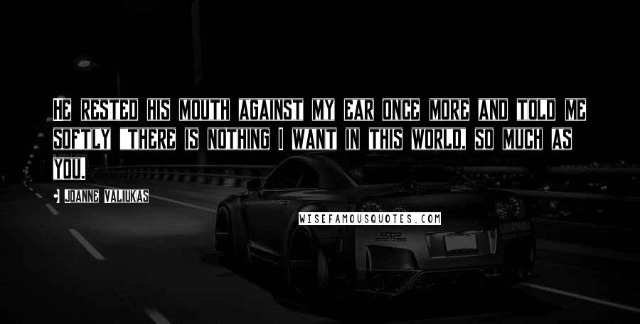 Joanne Valiukas Quotes: He rested his mouth against my ear once more and told me softly "there is nothing I want in this world, so much as you.