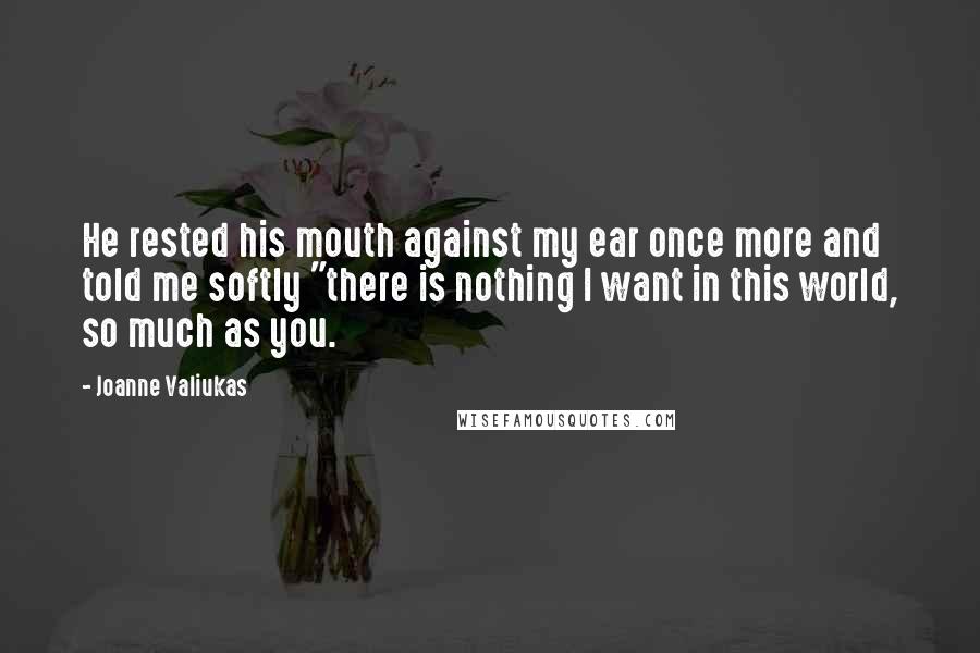 Joanne Valiukas Quotes: He rested his mouth against my ear once more and told me softly "there is nothing I want in this world, so much as you.