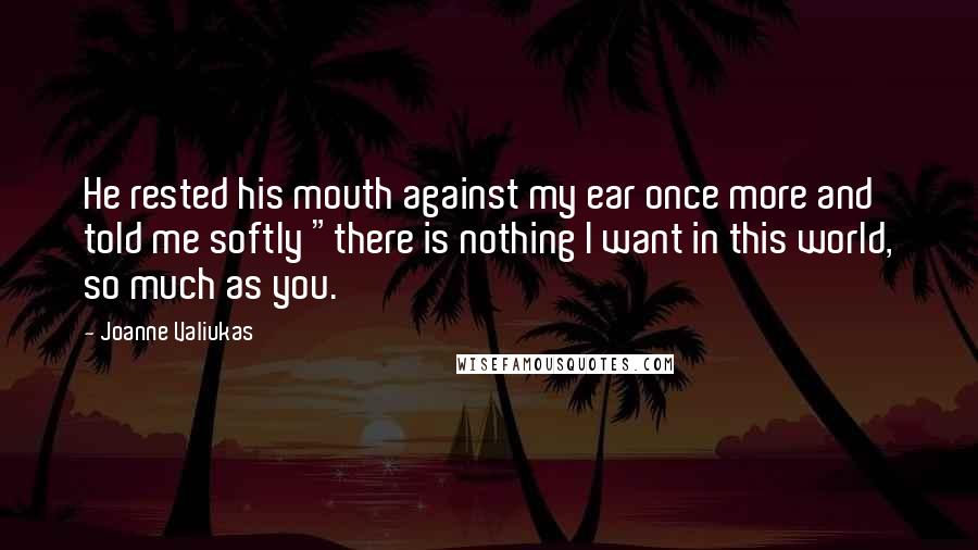 Joanne Valiukas Quotes: He rested his mouth against my ear once more and told me softly "there is nothing I want in this world, so much as you.