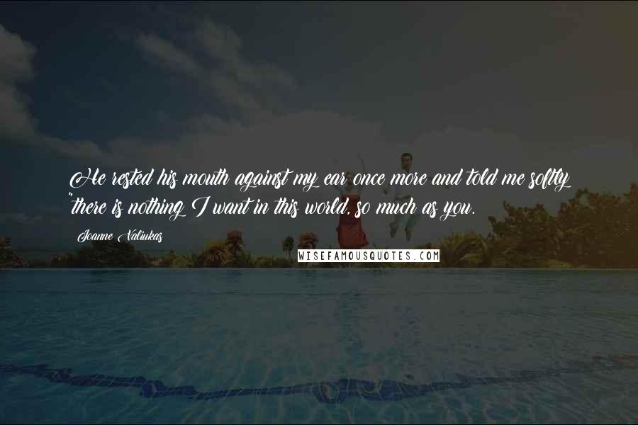 Joanne Valiukas Quotes: He rested his mouth against my ear once more and told me softly "there is nothing I want in this world, so much as you.