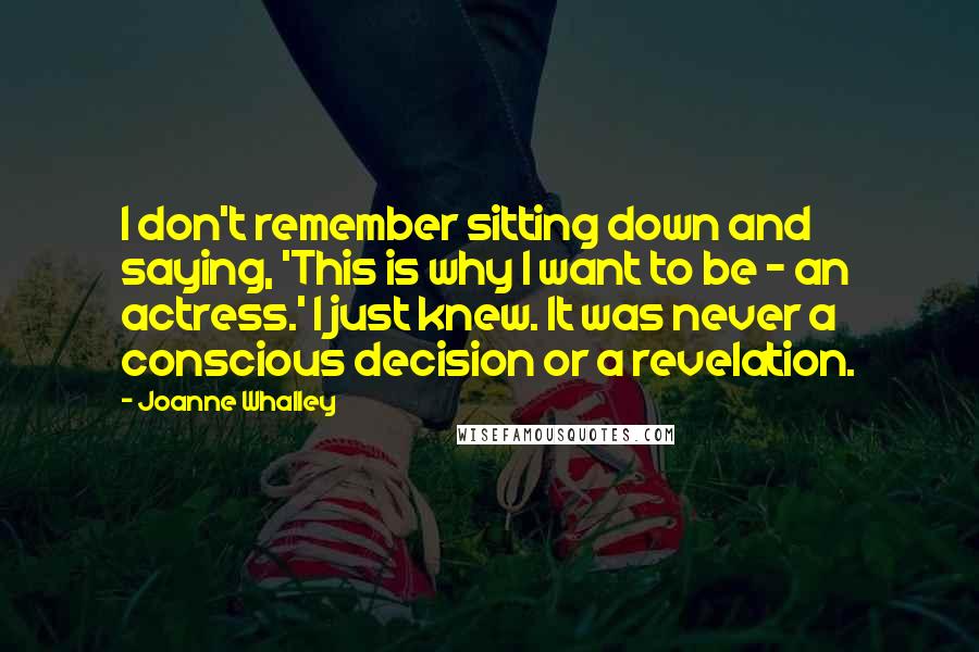 Joanne Whalley Quotes: I don't remember sitting down and saying, 'This is why I want to be - an actress.' I just knew. It was never a conscious decision or a revelation.