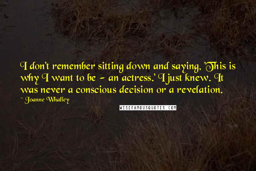 Joanne Whalley Quotes: I don't remember sitting down and saying, 'This is why I want to be - an actress.' I just knew. It was never a conscious decision or a revelation.