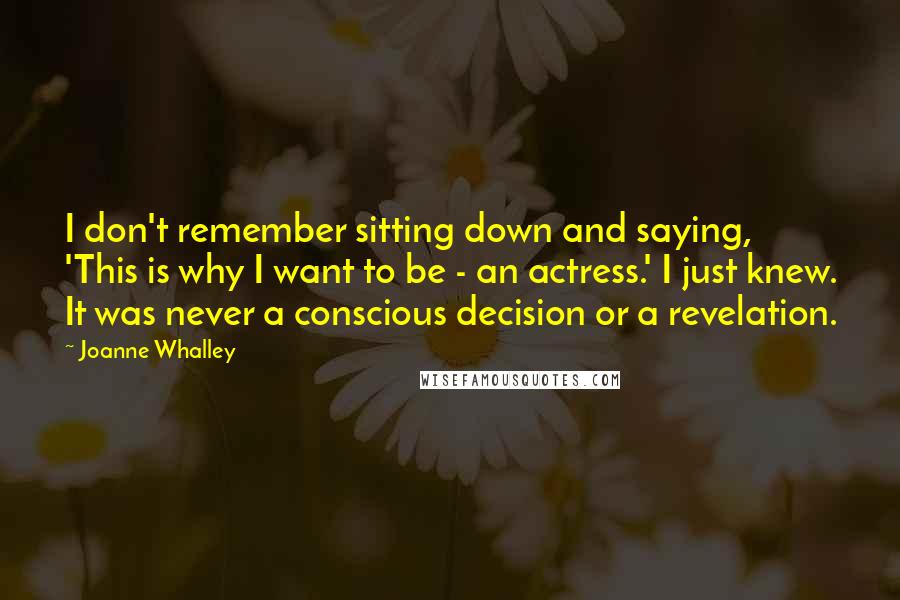 Joanne Whalley Quotes: I don't remember sitting down and saying, 'This is why I want to be - an actress.' I just knew. It was never a conscious decision or a revelation.