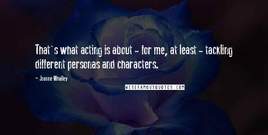 Joanne Whalley Quotes: That's what acting is about - for me, at least - tackling different personas and characters.