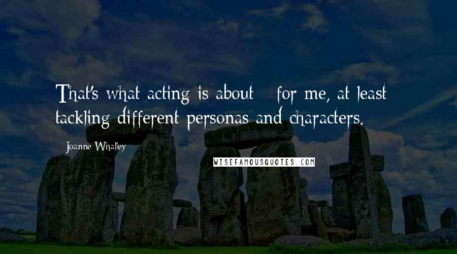 Joanne Whalley Quotes: That's what acting is about - for me, at least - tackling different personas and characters.