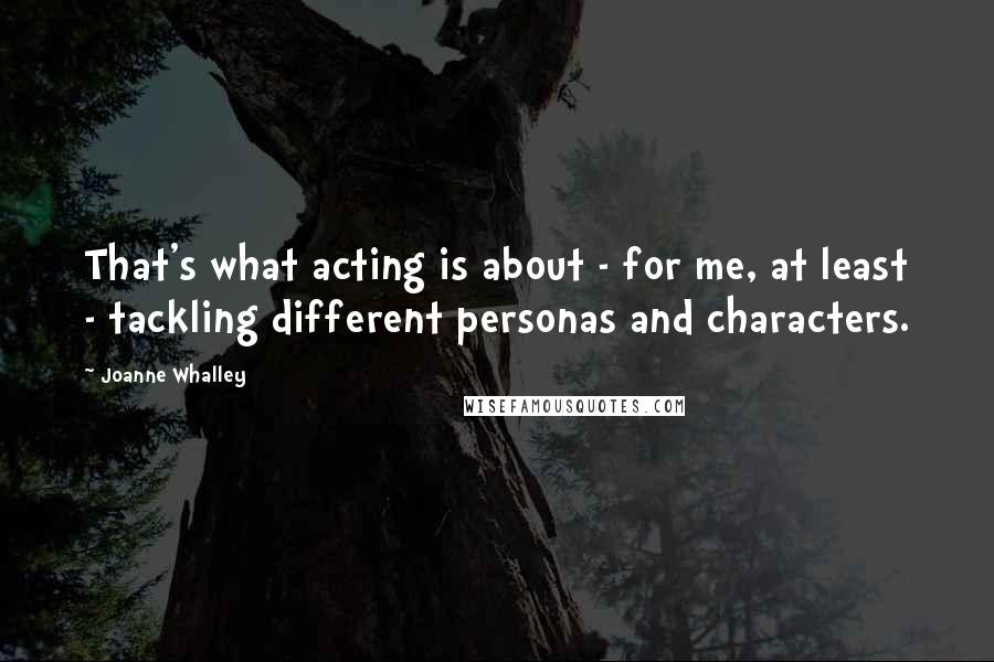 Joanne Whalley Quotes: That's what acting is about - for me, at least - tackling different personas and characters.