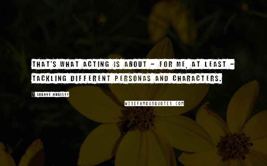 Joanne Whalley Quotes: That's what acting is about - for me, at least - tackling different personas and characters.