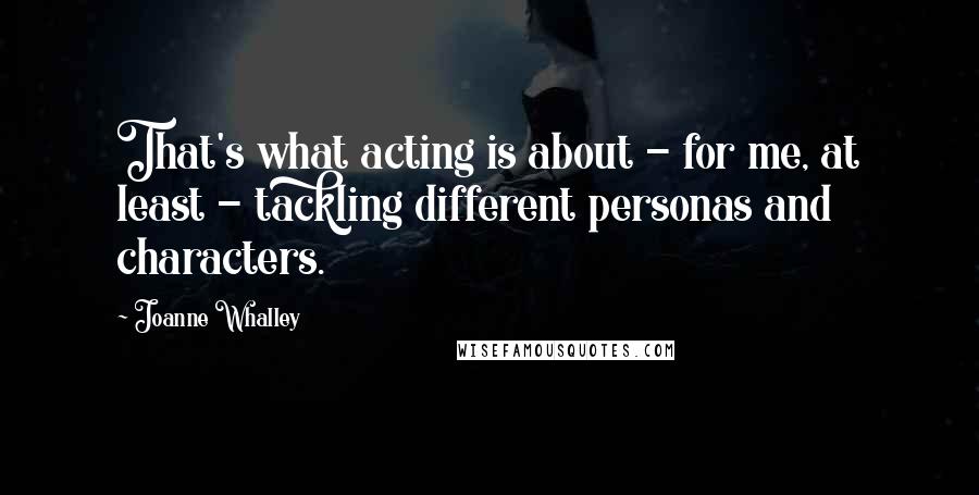 Joanne Whalley Quotes: That's what acting is about - for me, at least - tackling different personas and characters.