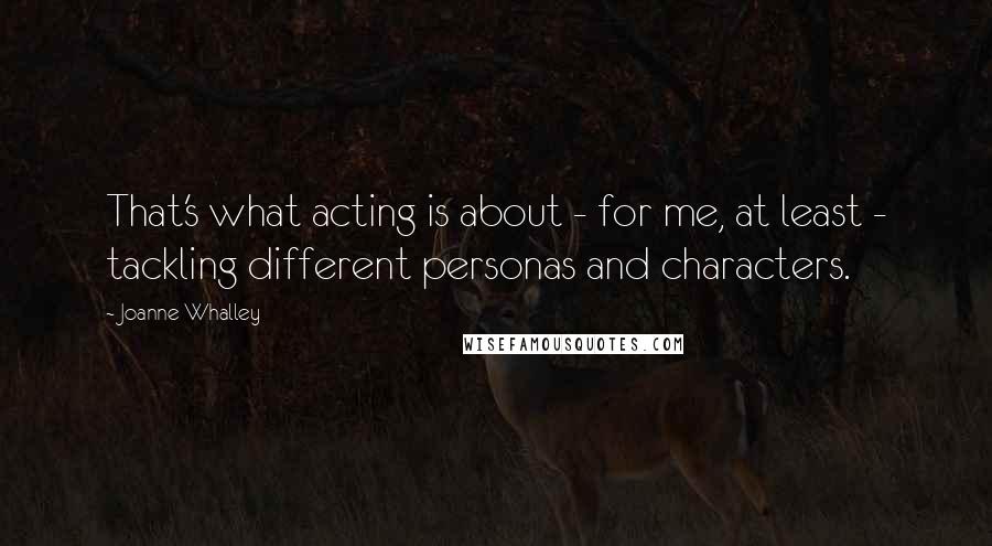 Joanne Whalley Quotes: That's what acting is about - for me, at least - tackling different personas and characters.