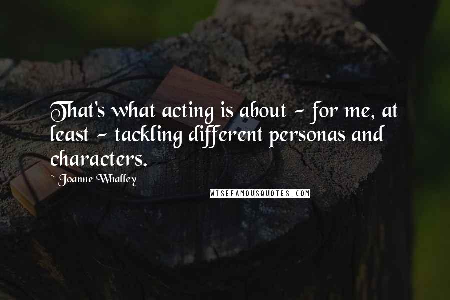 Joanne Whalley Quotes: That's what acting is about - for me, at least - tackling different personas and characters.