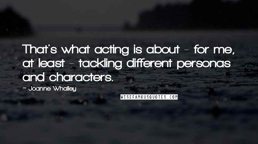 Joanne Whalley Quotes: That's what acting is about - for me, at least - tackling different personas and characters.